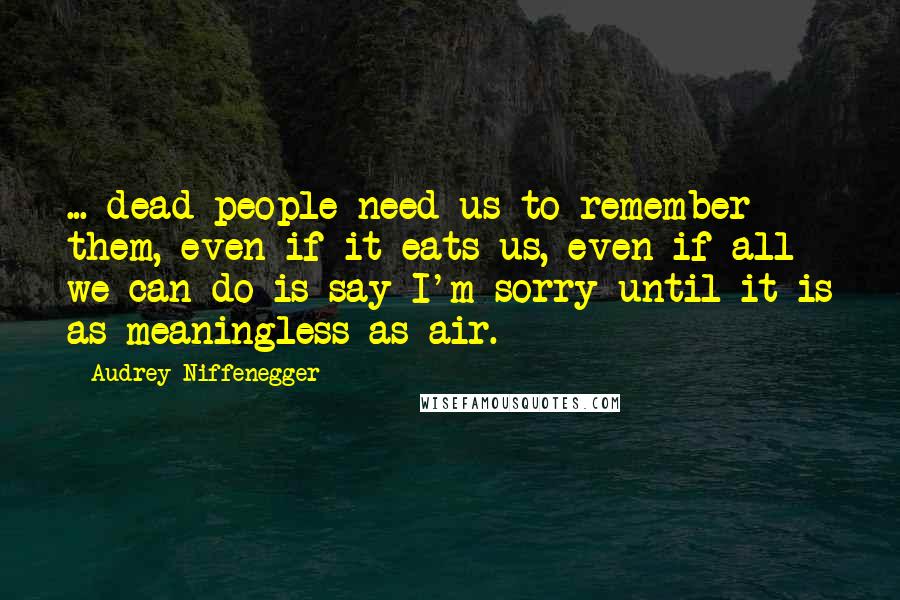 Audrey Niffenegger Quotes: ... dead people need us to remember them, even if it eats us, even if all we can do is say I'm sorry until it is as meaningless as air.