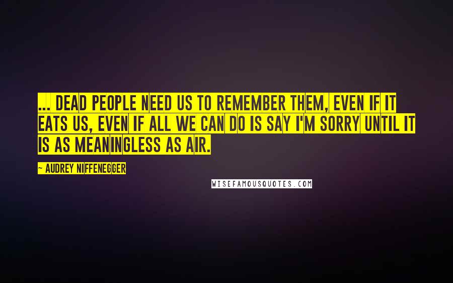 Audrey Niffenegger Quotes: ... dead people need us to remember them, even if it eats us, even if all we can do is say I'm sorry until it is as meaningless as air.