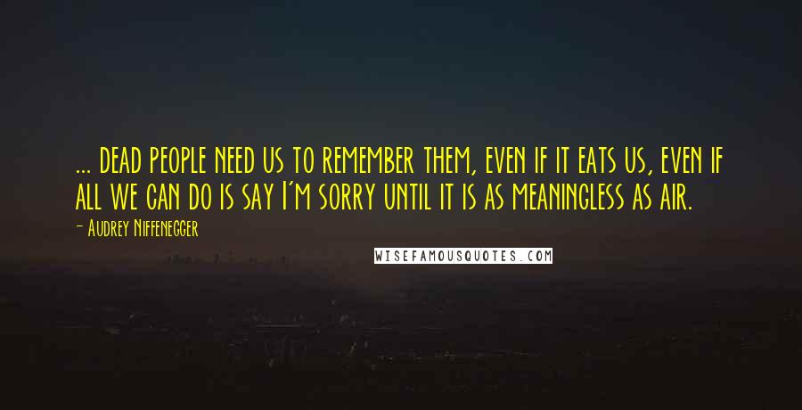 Audrey Niffenegger Quotes: ... dead people need us to remember them, even if it eats us, even if all we can do is say I'm sorry until it is as meaningless as air.