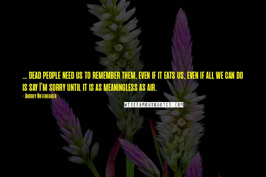 Audrey Niffenegger Quotes: ... dead people need us to remember them, even if it eats us, even if all we can do is say I'm sorry until it is as meaningless as air.