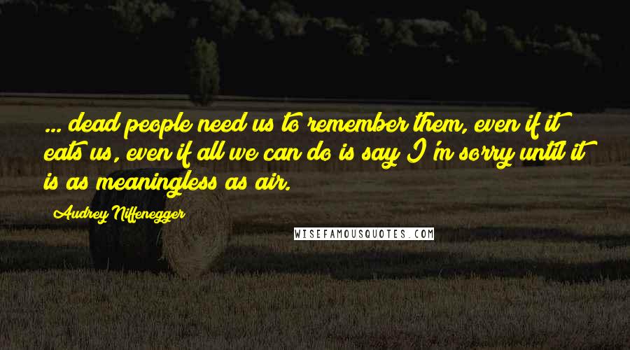 Audrey Niffenegger Quotes: ... dead people need us to remember them, even if it eats us, even if all we can do is say I'm sorry until it is as meaningless as air.