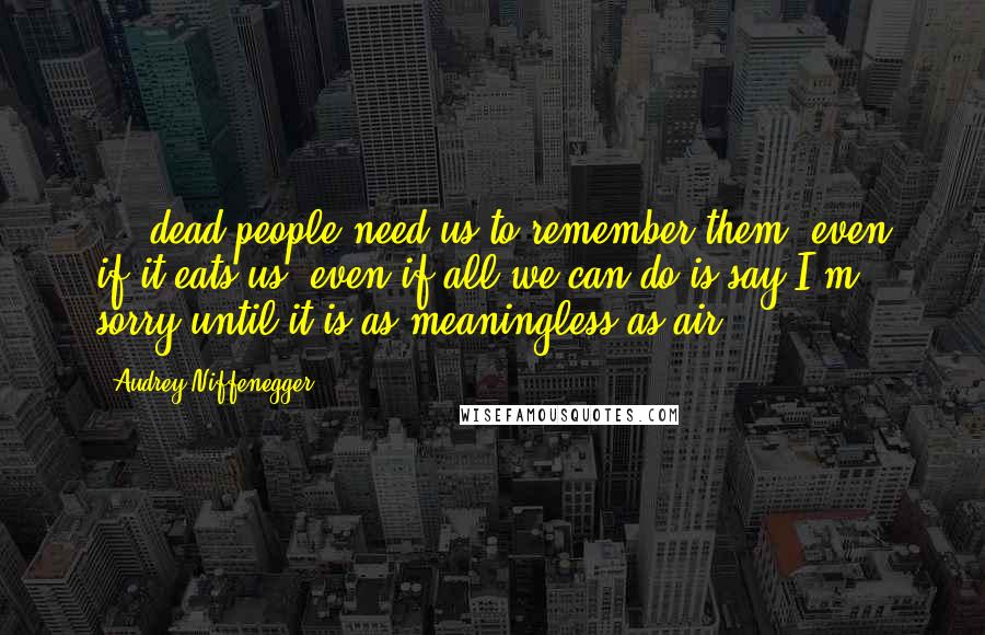 Audrey Niffenegger Quotes: ... dead people need us to remember them, even if it eats us, even if all we can do is say I'm sorry until it is as meaningless as air.