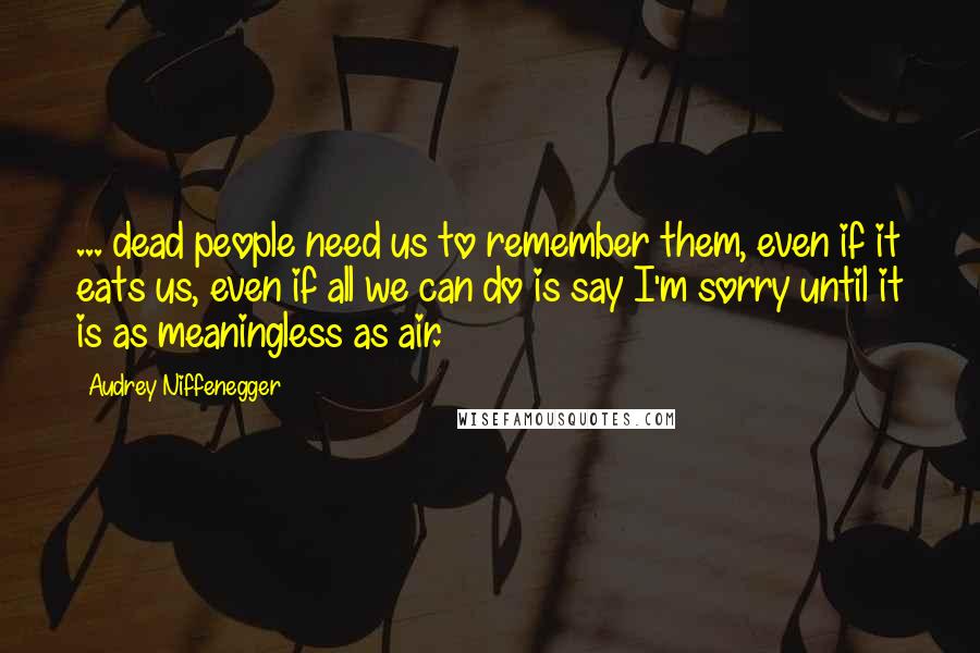 Audrey Niffenegger Quotes: ... dead people need us to remember them, even if it eats us, even if all we can do is say I'm sorry until it is as meaningless as air.