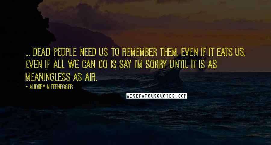 Audrey Niffenegger Quotes: ... dead people need us to remember them, even if it eats us, even if all we can do is say I'm sorry until it is as meaningless as air.