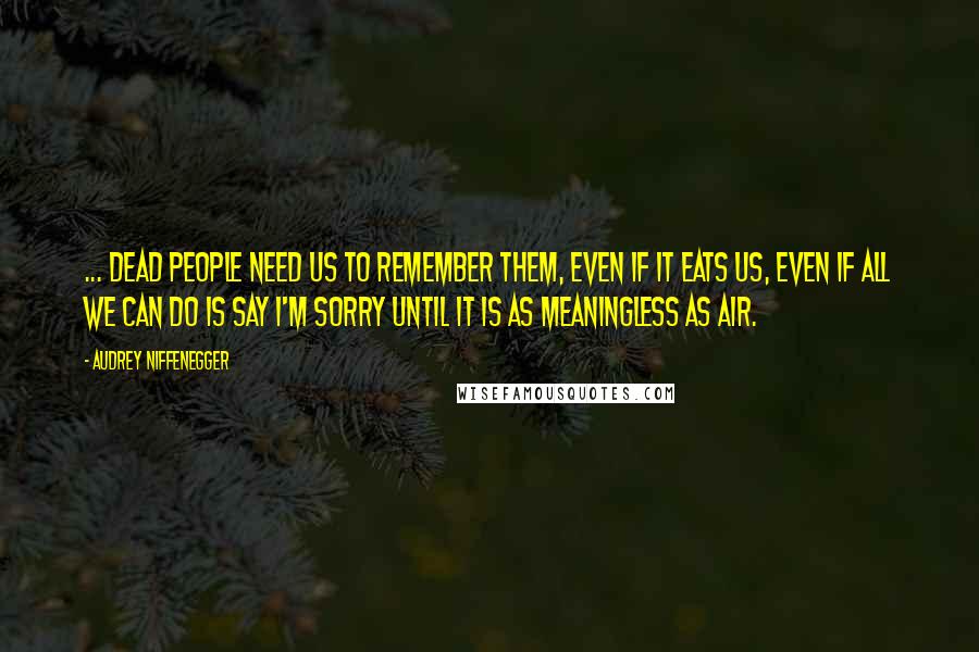 Audrey Niffenegger Quotes: ... dead people need us to remember them, even if it eats us, even if all we can do is say I'm sorry until it is as meaningless as air.