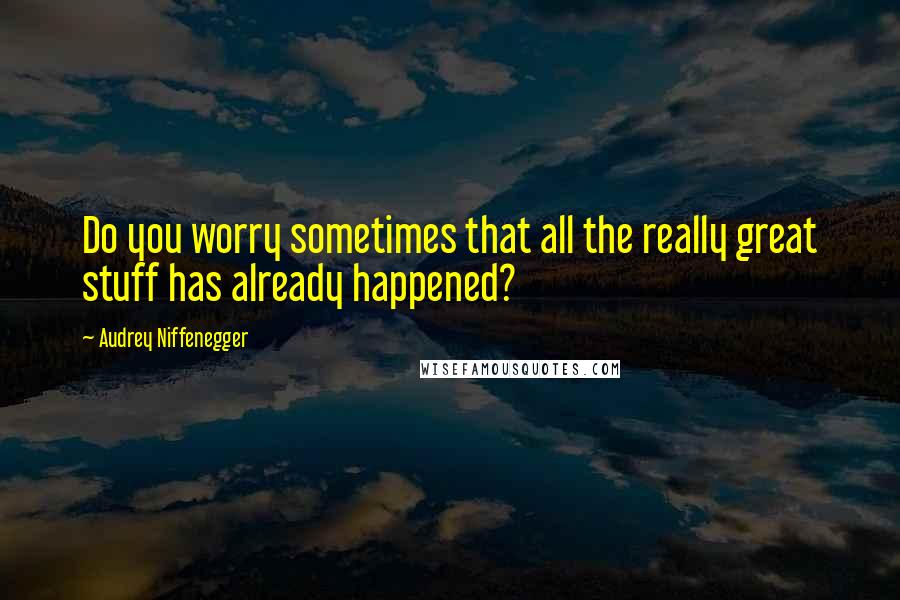 Audrey Niffenegger Quotes: Do you worry sometimes that all the really great stuff has already happened?