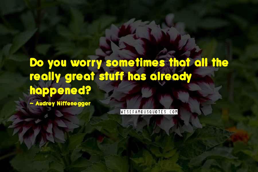 Audrey Niffenegger Quotes: Do you worry sometimes that all the really great stuff has already happened?