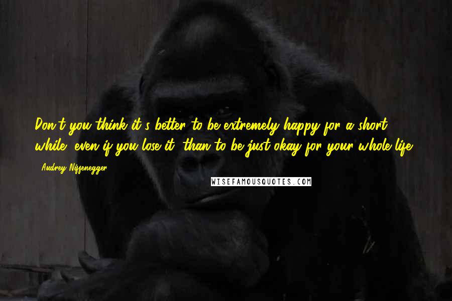 Audrey Niffenegger Quotes: Don't you think it's better to be extremely happy for a short while, even if you lose it, than to be just okay for your whole life?