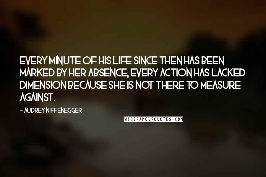 Audrey Niffenegger Quotes: Every minute of his life since then has been marked by her absence, every action has lacked dimension because she is not there to measure against.