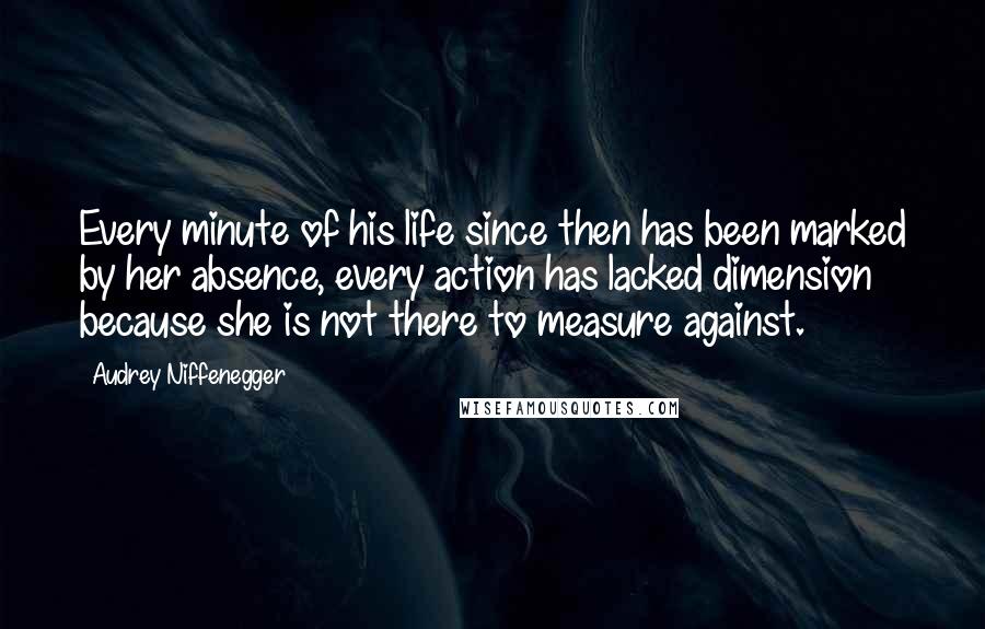 Audrey Niffenegger Quotes: Every minute of his life since then has been marked by her absence, every action has lacked dimension because she is not there to measure against.