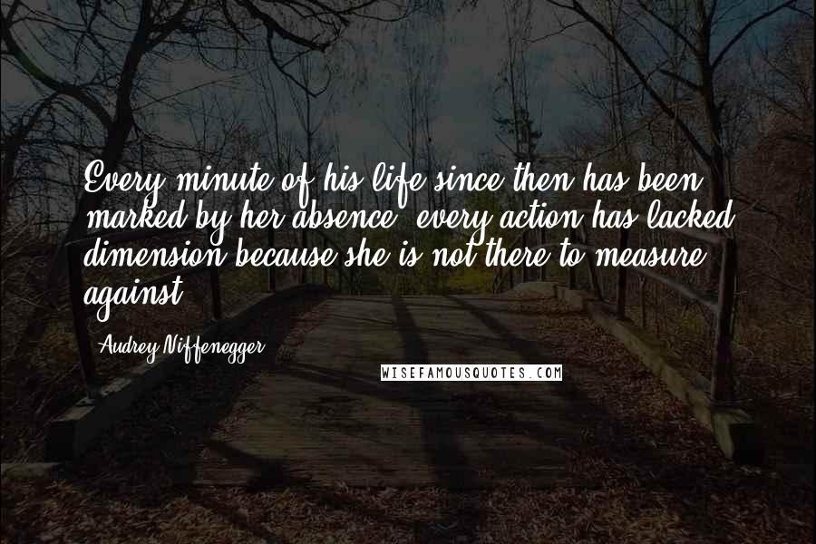 Audrey Niffenegger Quotes: Every minute of his life since then has been marked by her absence, every action has lacked dimension because she is not there to measure against.