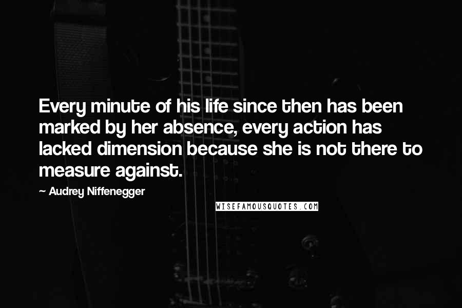 Audrey Niffenegger Quotes: Every minute of his life since then has been marked by her absence, every action has lacked dimension because she is not there to measure against.