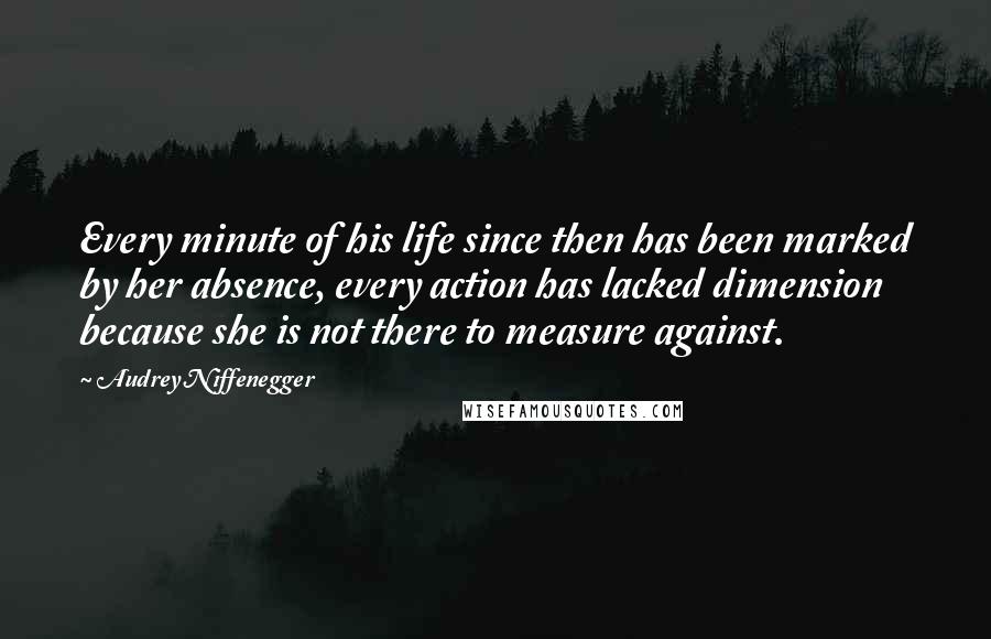 Audrey Niffenegger Quotes: Every minute of his life since then has been marked by her absence, every action has lacked dimension because she is not there to measure against.