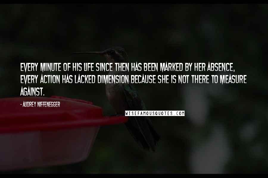 Audrey Niffenegger Quotes: Every minute of his life since then has been marked by her absence, every action has lacked dimension because she is not there to measure against.