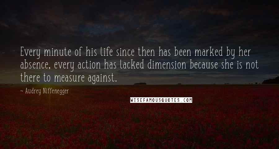 Audrey Niffenegger Quotes: Every minute of his life since then has been marked by her absence, every action has lacked dimension because she is not there to measure against.