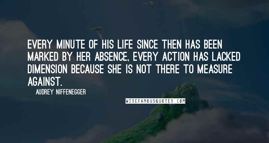 Audrey Niffenegger Quotes: Every minute of his life since then has been marked by her absence, every action has lacked dimension because she is not there to measure against.