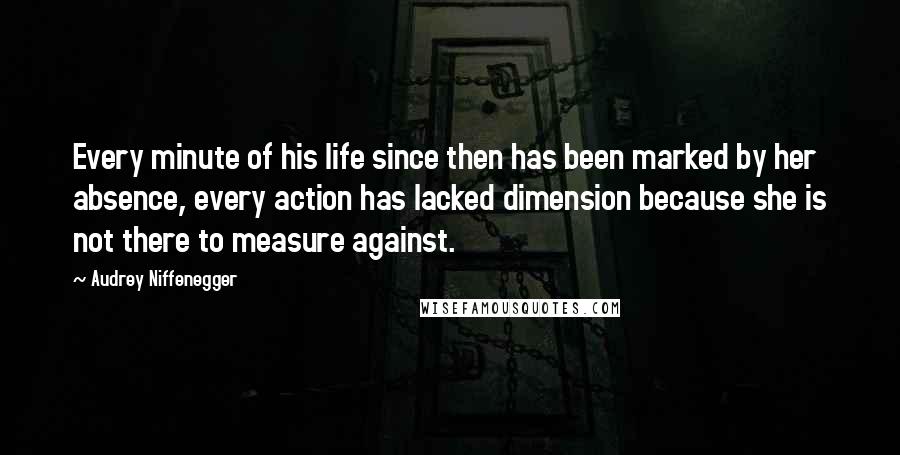 Audrey Niffenegger Quotes: Every minute of his life since then has been marked by her absence, every action has lacked dimension because she is not there to measure against.