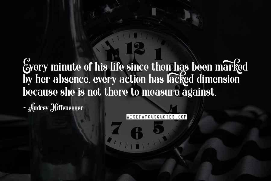 Audrey Niffenegger Quotes: Every minute of his life since then has been marked by her absence, every action has lacked dimension because she is not there to measure against.