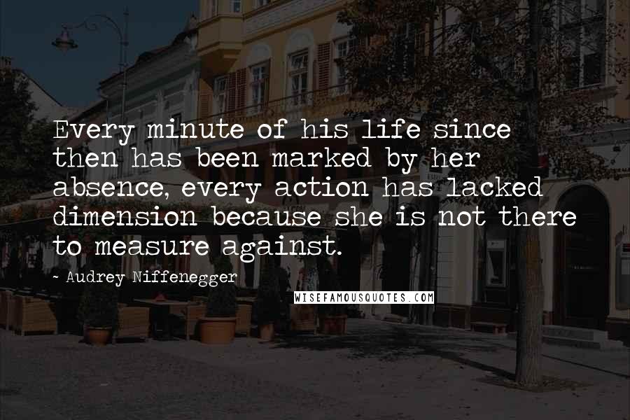 Audrey Niffenegger Quotes: Every minute of his life since then has been marked by her absence, every action has lacked dimension because she is not there to measure against.