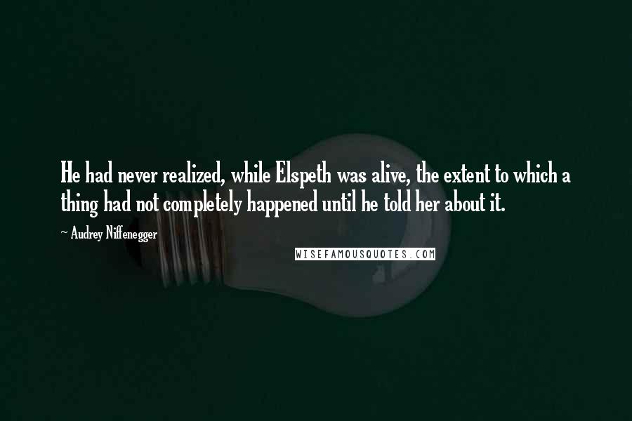 Audrey Niffenegger Quotes: He had never realized, while Elspeth was alive, the extent to which a thing had not completely happened until he told her about it.