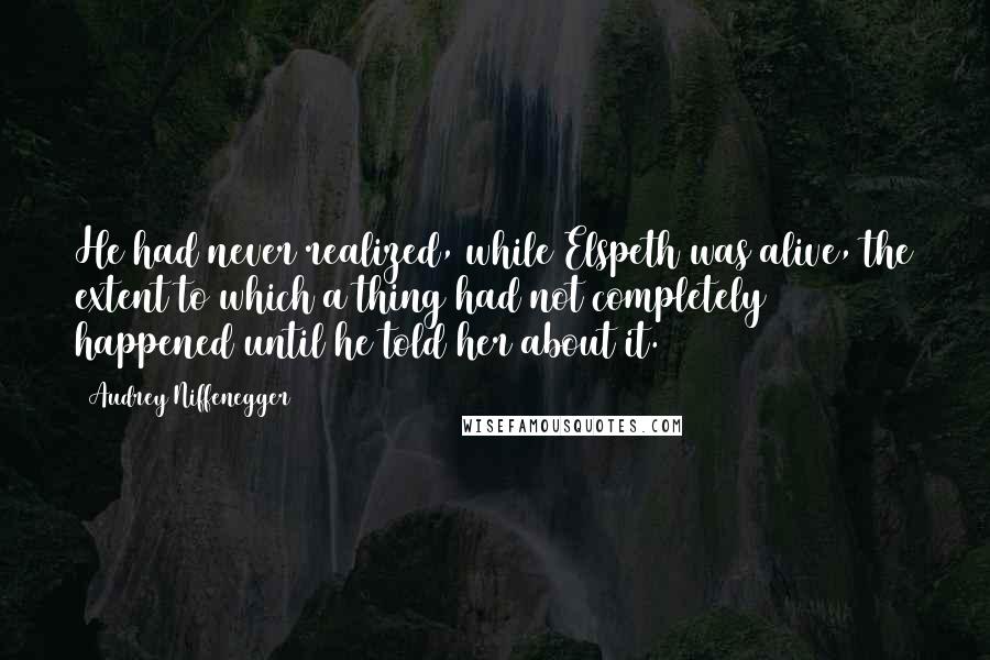 Audrey Niffenegger Quotes: He had never realized, while Elspeth was alive, the extent to which a thing had not completely happened until he told her about it.