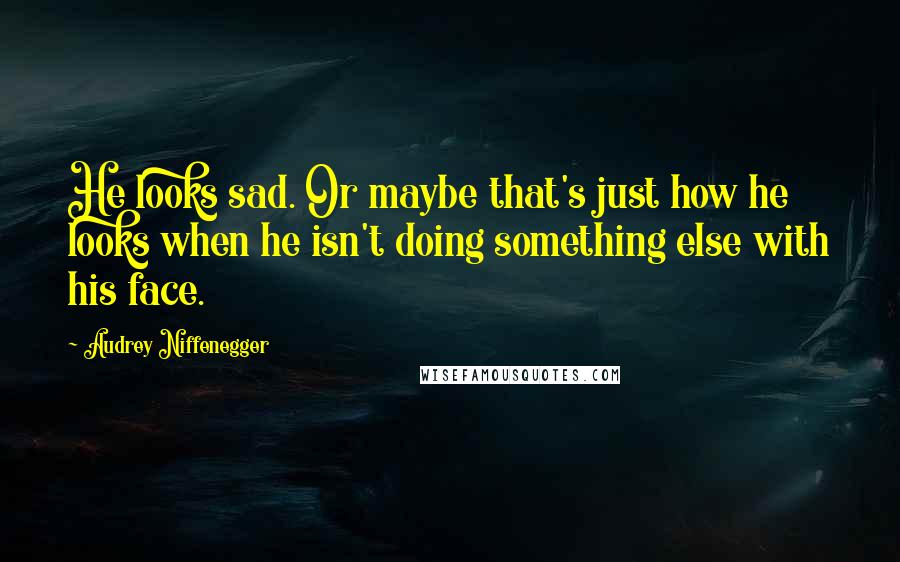 Audrey Niffenegger Quotes: He looks sad. Or maybe that's just how he looks when he isn't doing something else with his face.