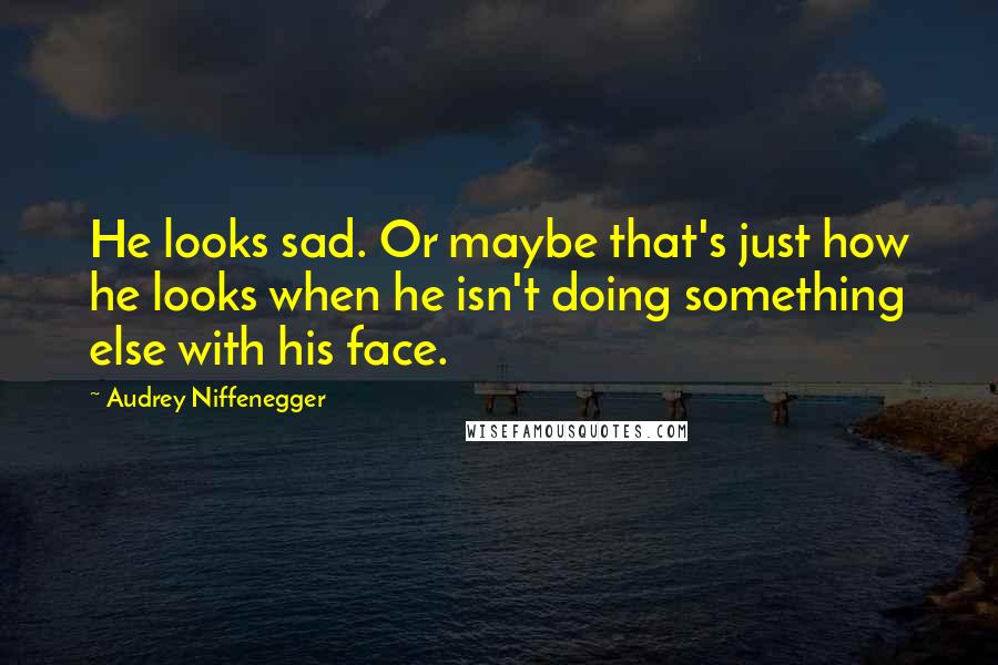 Audrey Niffenegger Quotes: He looks sad. Or maybe that's just how he looks when he isn't doing something else with his face.