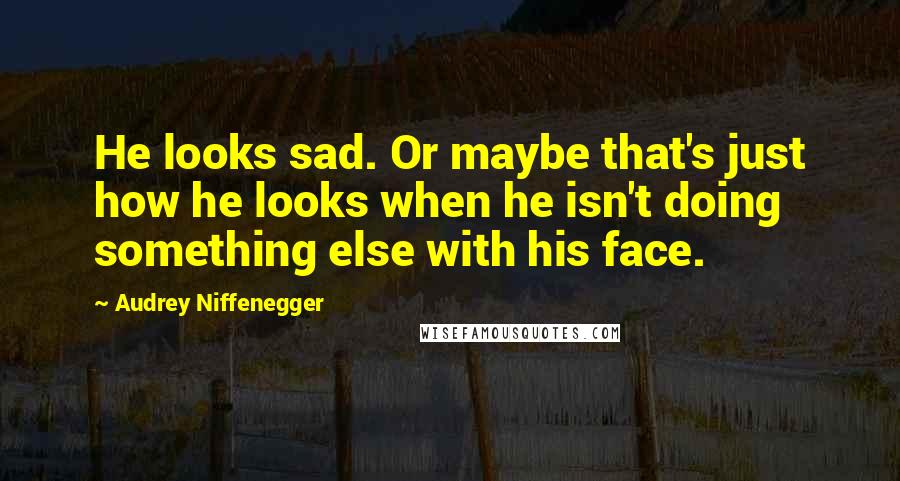 Audrey Niffenegger Quotes: He looks sad. Or maybe that's just how he looks when he isn't doing something else with his face.