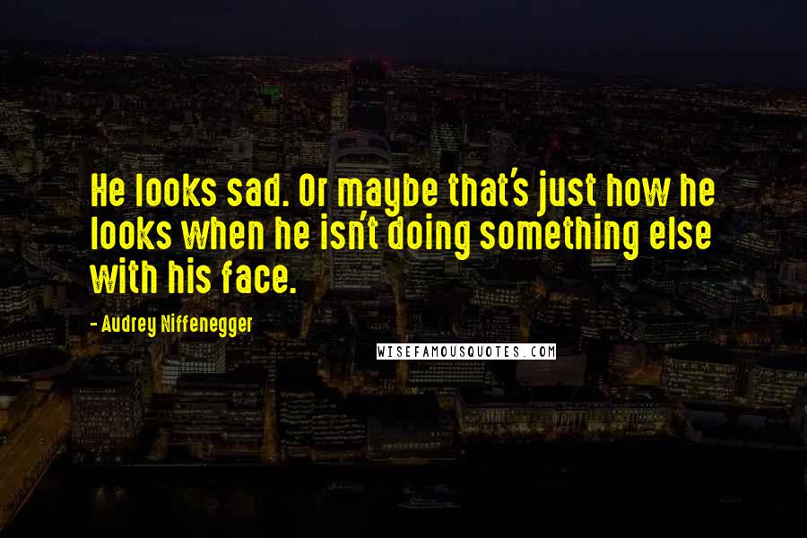 Audrey Niffenegger Quotes: He looks sad. Or maybe that's just how he looks when he isn't doing something else with his face.