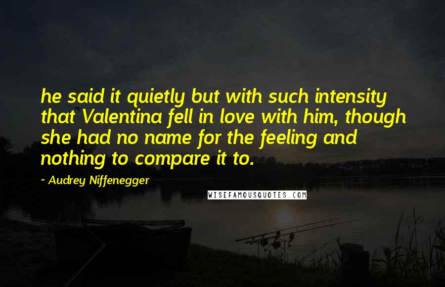 Audrey Niffenegger Quotes: he said it quietly but with such intensity that Valentina fell in love with him, though she had no name for the feeling and nothing to compare it to.
