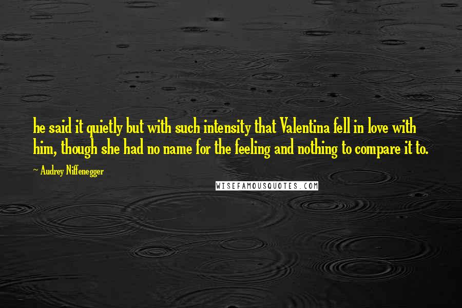 Audrey Niffenegger Quotes: he said it quietly but with such intensity that Valentina fell in love with him, though she had no name for the feeling and nothing to compare it to.
