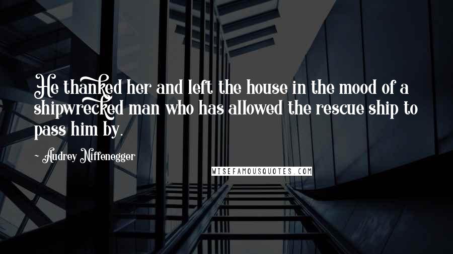 Audrey Niffenegger Quotes: He thanked her and left the house in the mood of a shipwrecked man who has allowed the rescue ship to pass him by.