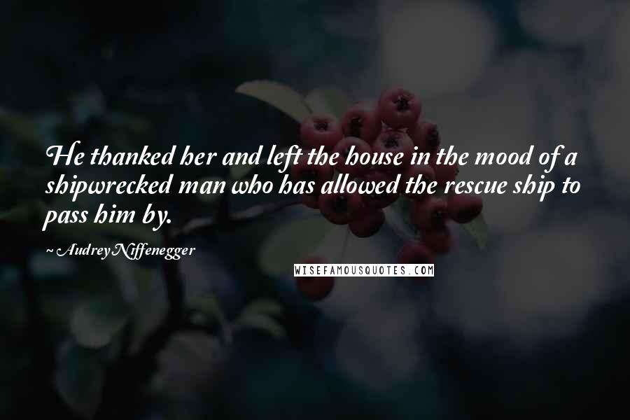 Audrey Niffenegger Quotes: He thanked her and left the house in the mood of a shipwrecked man who has allowed the rescue ship to pass him by.