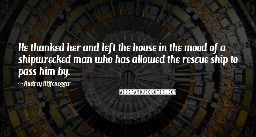 Audrey Niffenegger Quotes: He thanked her and left the house in the mood of a shipwrecked man who has allowed the rescue ship to pass him by.