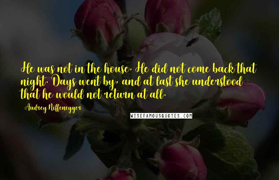 Audrey Niffenegger Quotes: He was not in the house. He did not come back that night. Days went by, and at last she understood that he would not return at all.