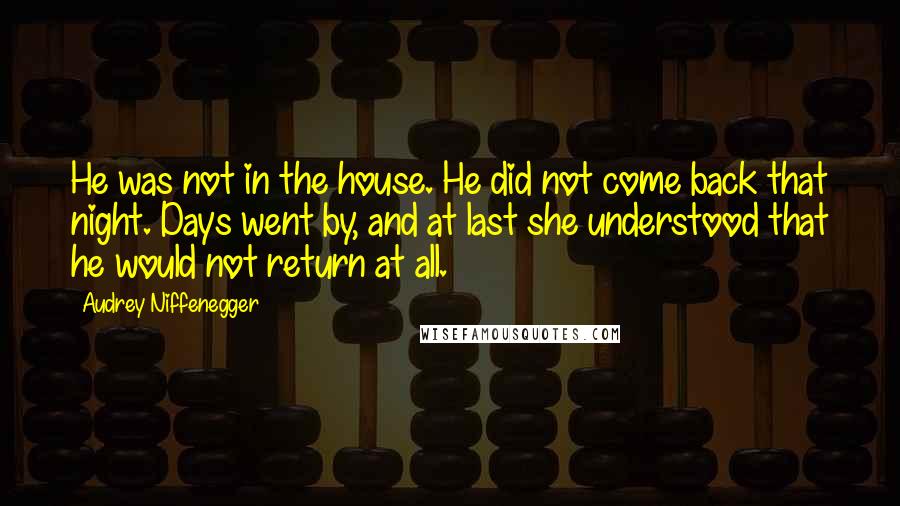 Audrey Niffenegger Quotes: He was not in the house. He did not come back that night. Days went by, and at last she understood that he would not return at all.