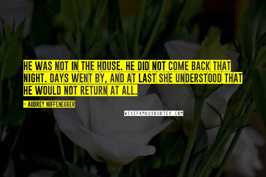 Audrey Niffenegger Quotes: He was not in the house. He did not come back that night. Days went by, and at last she understood that he would not return at all.