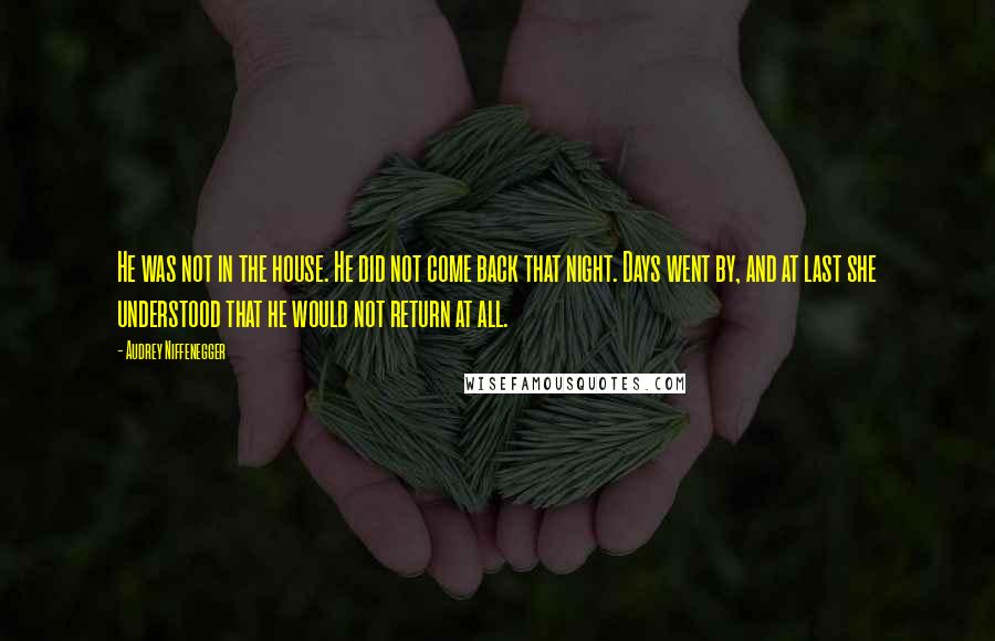 Audrey Niffenegger Quotes: He was not in the house. He did not come back that night. Days went by, and at last she understood that he would not return at all.