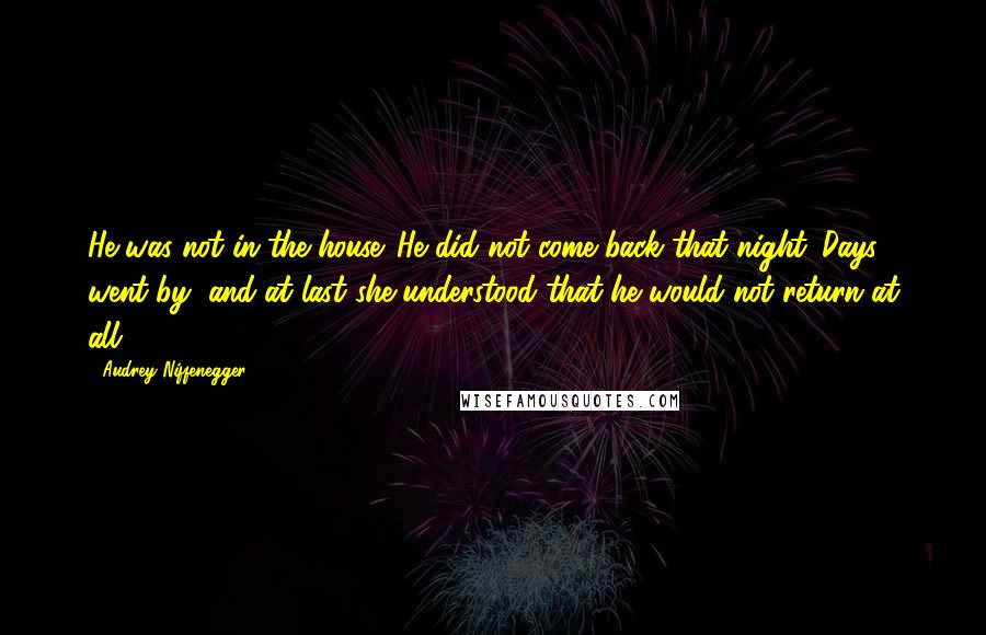 Audrey Niffenegger Quotes: He was not in the house. He did not come back that night. Days went by, and at last she understood that he would not return at all.