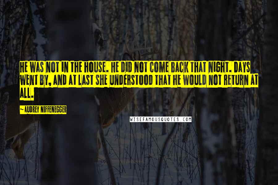 Audrey Niffenegger Quotes: He was not in the house. He did not come back that night. Days went by, and at last she understood that he would not return at all.