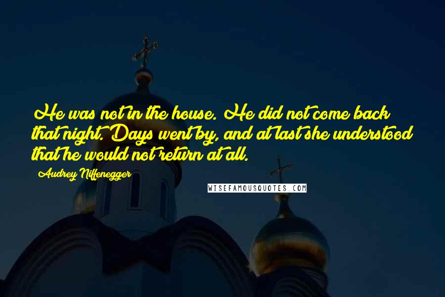 Audrey Niffenegger Quotes: He was not in the house. He did not come back that night. Days went by, and at last she understood that he would not return at all.