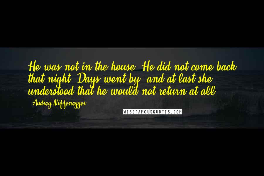 Audrey Niffenegger Quotes: He was not in the house. He did not come back that night. Days went by, and at last she understood that he would not return at all.