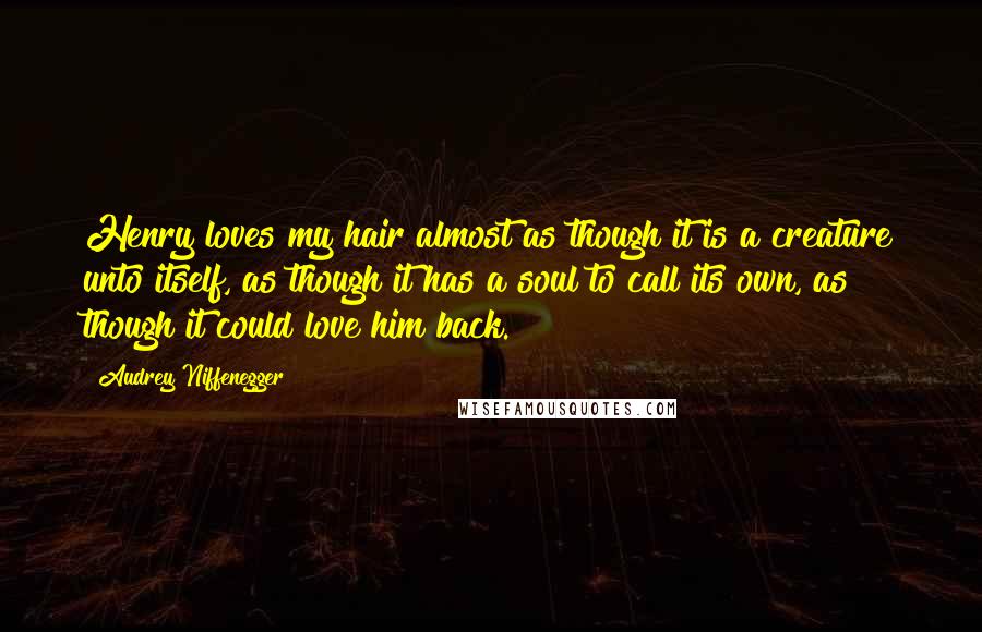 Audrey Niffenegger Quotes: Henry loves my hair almost as though it is a creature unto itself, as though it has a soul to call its own, as though it could love him back.