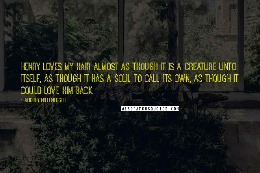 Audrey Niffenegger Quotes: Henry loves my hair almost as though it is a creature unto itself, as though it has a soul to call its own, as though it could love him back.