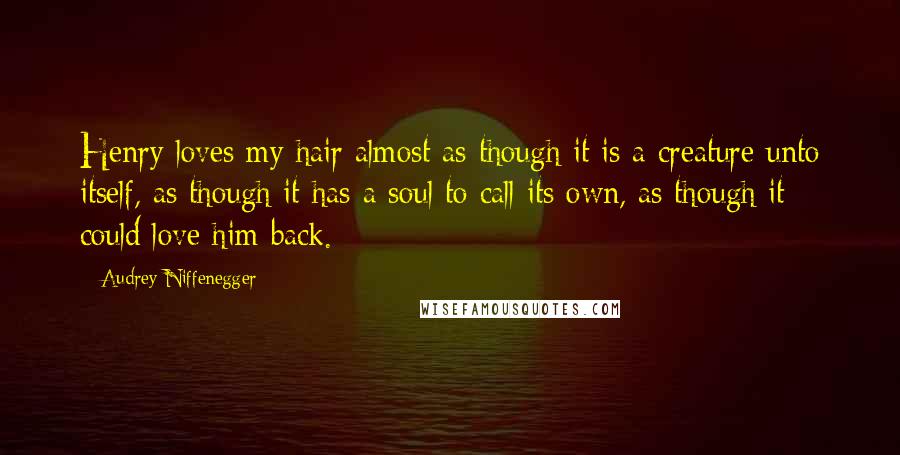 Audrey Niffenegger Quotes: Henry loves my hair almost as though it is a creature unto itself, as though it has a soul to call its own, as though it could love him back.