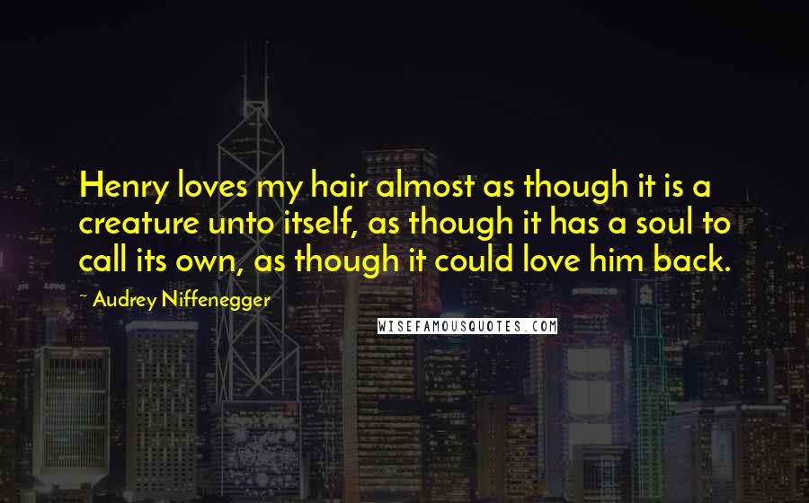 Audrey Niffenegger Quotes: Henry loves my hair almost as though it is a creature unto itself, as though it has a soul to call its own, as though it could love him back.