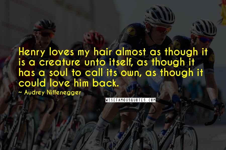 Audrey Niffenegger Quotes: Henry loves my hair almost as though it is a creature unto itself, as though it has a soul to call its own, as though it could love him back.