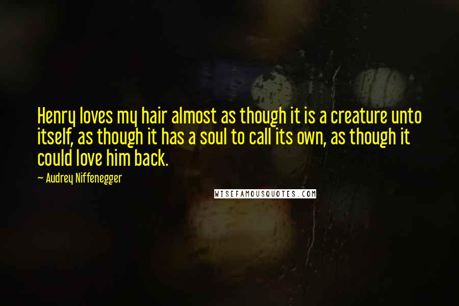 Audrey Niffenegger Quotes: Henry loves my hair almost as though it is a creature unto itself, as though it has a soul to call its own, as though it could love him back.