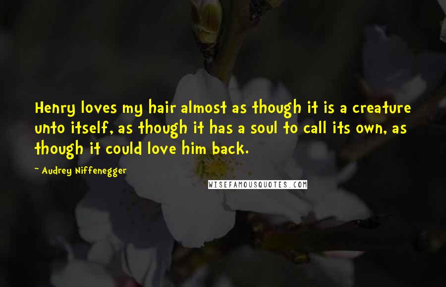 Audrey Niffenegger Quotes: Henry loves my hair almost as though it is a creature unto itself, as though it has a soul to call its own, as though it could love him back.
