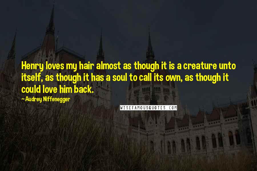 Audrey Niffenegger Quotes: Henry loves my hair almost as though it is a creature unto itself, as though it has a soul to call its own, as though it could love him back.